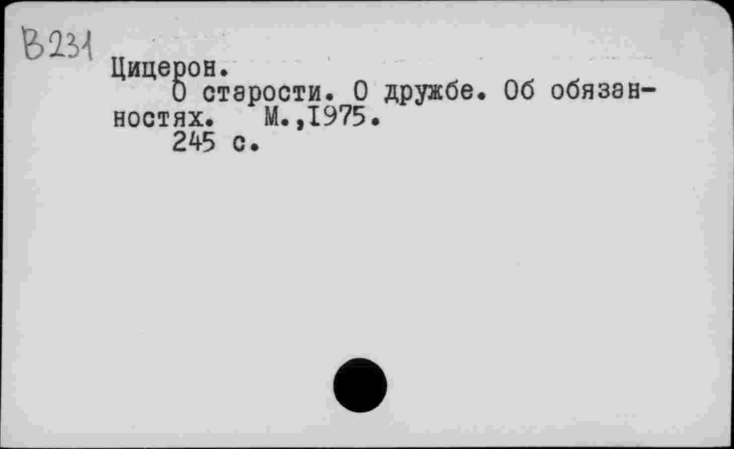 ﻿ММ
Цицерон.
О старости. О дружбе. Об обязан ностях. М. ,1975.
245 с.